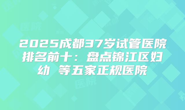2025成都37岁试管医院排名前十:盘点锦江区妇幼 等五家正规医院