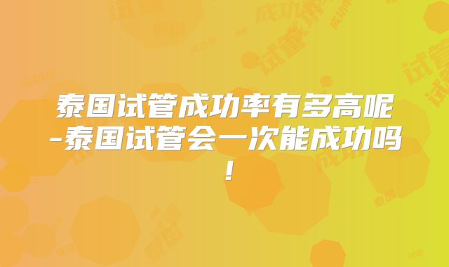 泰国试管成功率有多高呢-泰国试管会一次能成功吗!