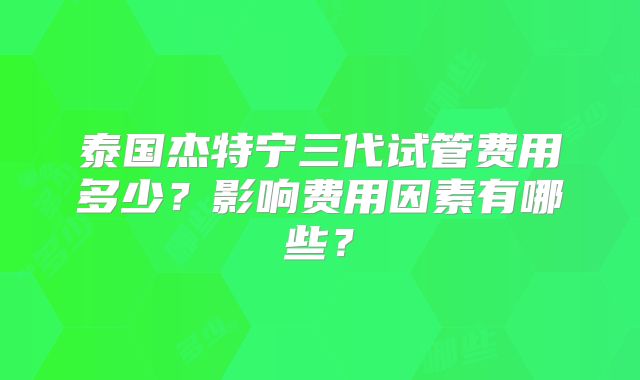 泰国杰特宁三代试管费用多少?影响费用因素有哪些?