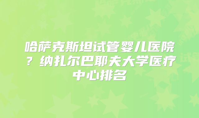 哈萨克斯坦试管婴儿医院?纳扎尔巴耶夫大学医疗中心排名