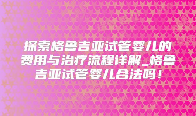 探索格鲁吉亚试管婴儿的费用与治疗流程详解_格鲁吉亚试管婴儿合法吗！