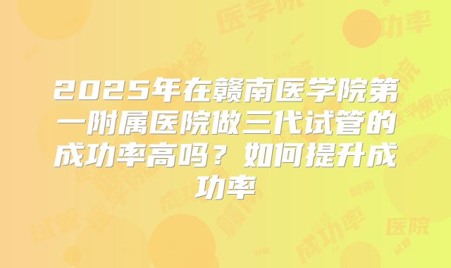 2025年在赣南医学院第一附属医院做三代试管的成功率高吗？如何提升成功率