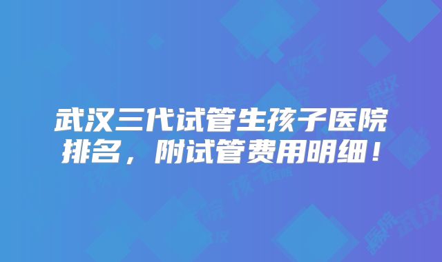 武汉三代试管生孩子医院排名,附试管费用明细!