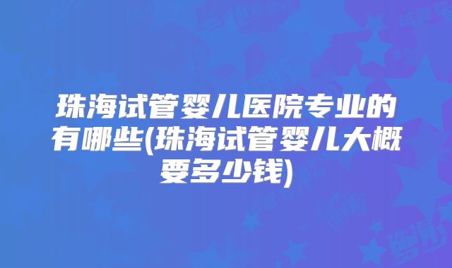 珠海试管婴儿医院专业的有哪些(珠海试管婴儿大概要多少钱)