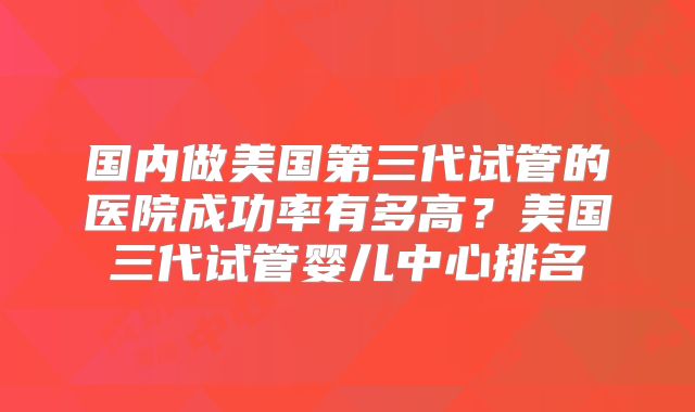 国内做美国第三代试管的医院成功率有多高？美国三代试管婴儿中心排名