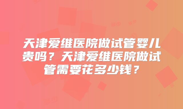 天津爱维医院做试管婴儿贵吗?天津爱维医院做试管需要花多少钱?