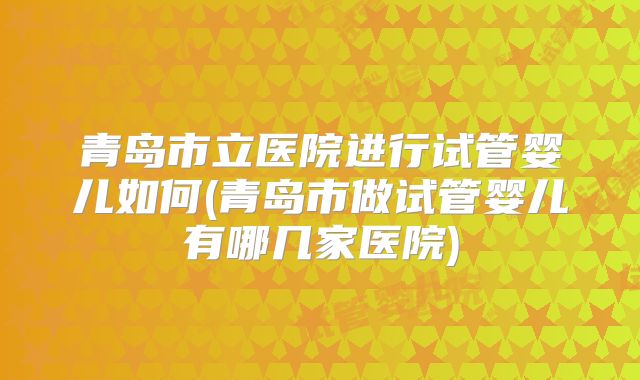 青岛市立医院进行试管婴儿如何(青岛市做试管婴儿有哪几家医院)