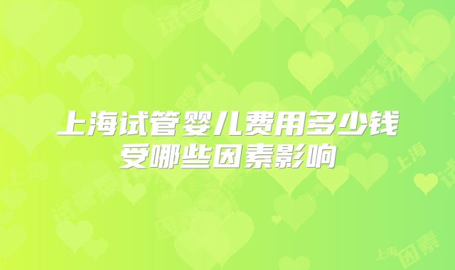 上海试管婴儿费用多少钱受哪些因素影响
