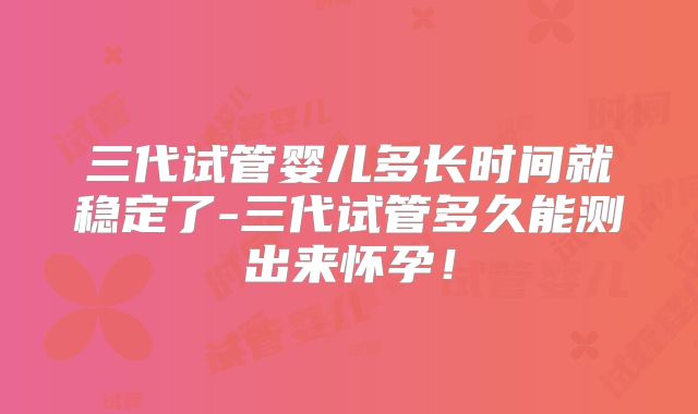 三代试管婴儿多长时间就稳定了-三代试管多久能测出来怀孕!