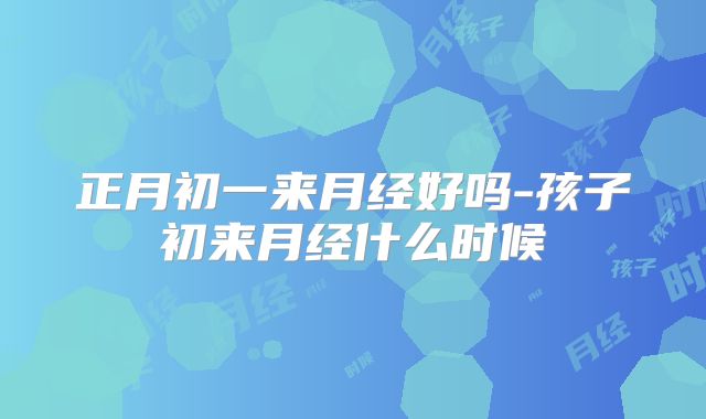 正月初一来月经好吗-孩子初来月经什么时候