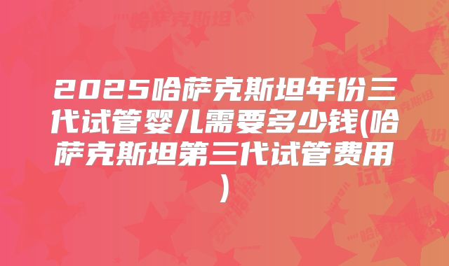 2025哈萨克斯坦年份三代试管婴儿需要多少钱(哈萨克斯坦第三代试管费用)