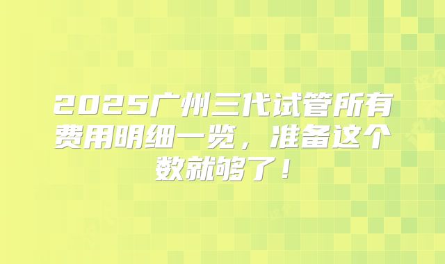 2025广州三代试管所有费用明细一览,准备这个数就够了!