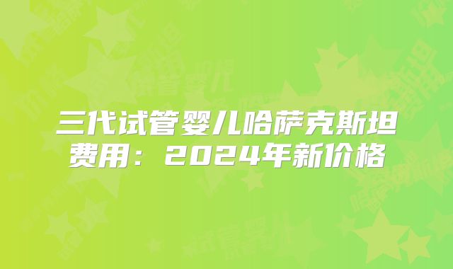 三代试管婴儿哈萨克斯坦费用:2024年新价格