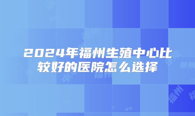 2024年福州生殖中心比较好的医院怎么选择