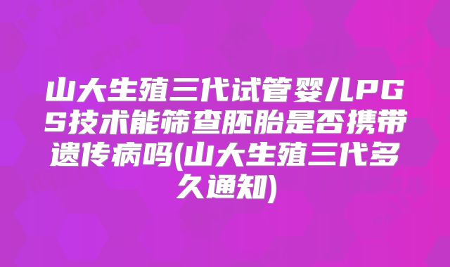 山大生殖三代试管婴儿PGS技术能筛查胚胎是否携带遗传病吗(山大生殖三代多久通知)