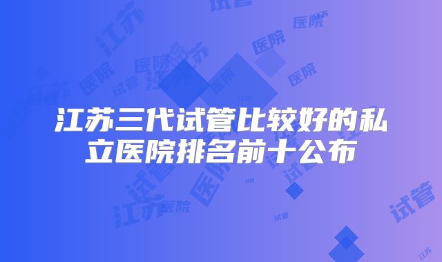 江苏三代试管比较好的私立医院排名前十公布