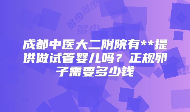 成都中医大二附院有**提供做试管婴儿吗?正规卵子需要多少钱