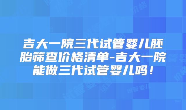 吉大一院三代试管婴儿胚胎筛查价格清单-吉大一院能做三代试管婴儿吗！