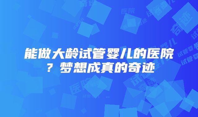 能做大龄试管婴儿的医院？梦想成真的奇迹