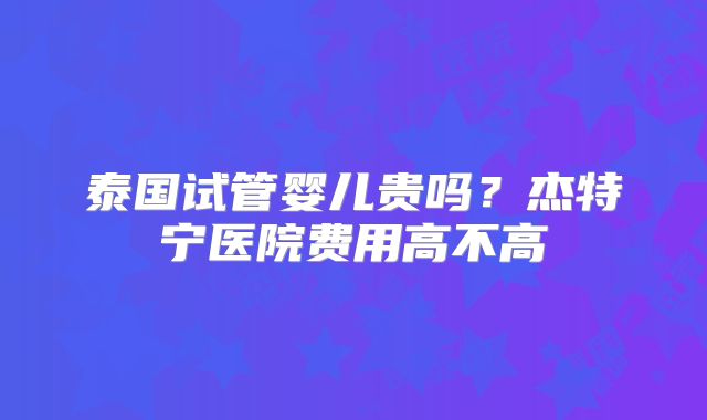 泰国试管婴儿贵吗？杰特宁医院费用高不高