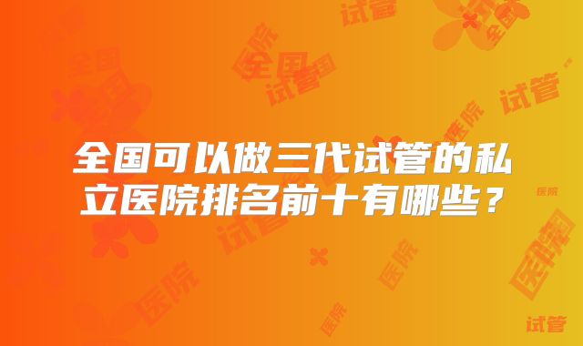 全国可以做三代试管的私立医院排名前十有哪些?