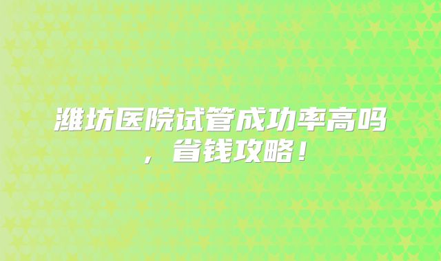 潍坊医院试管成功率高吗,省钱攻略!