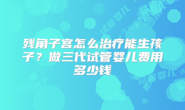 残角子宫怎么治疗能生孩子?做三代试管婴儿费用多少钱