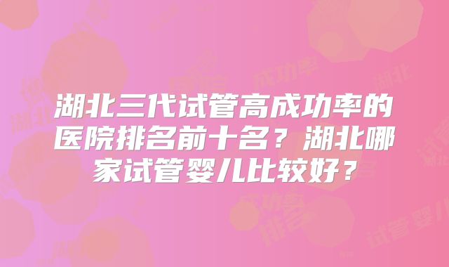 湖北三代试管高成功率的医院排名前十名?湖北哪家试管婴儿比较好?
