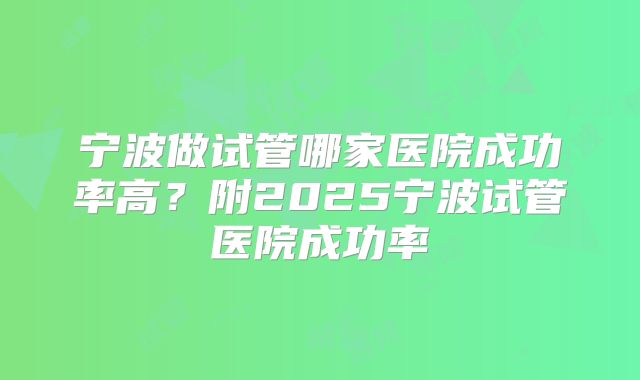 宁波做试管哪家医院成功率高?附2025宁波试管医院成功率