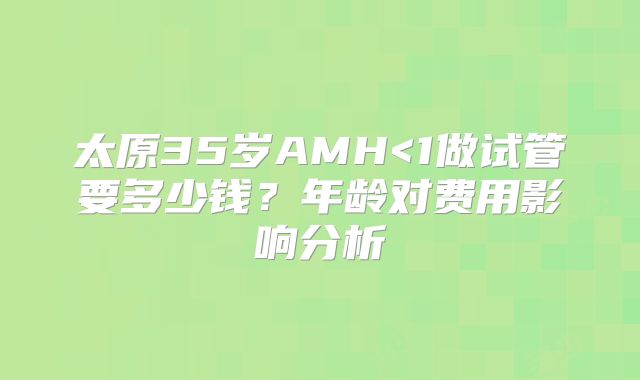 太原35岁AMH<1做试管要多少钱？年龄对费用影响分析