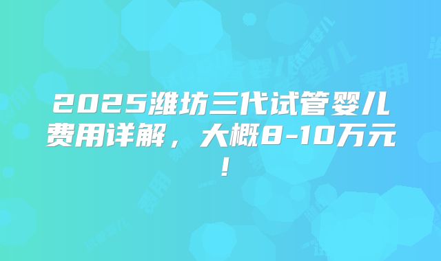 2025潍坊三代试管婴儿费用详解,大概8-10万元!