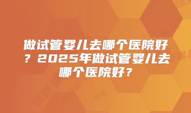 做试管婴儿去哪个医院好？2025年做试管婴儿去哪个医院好？