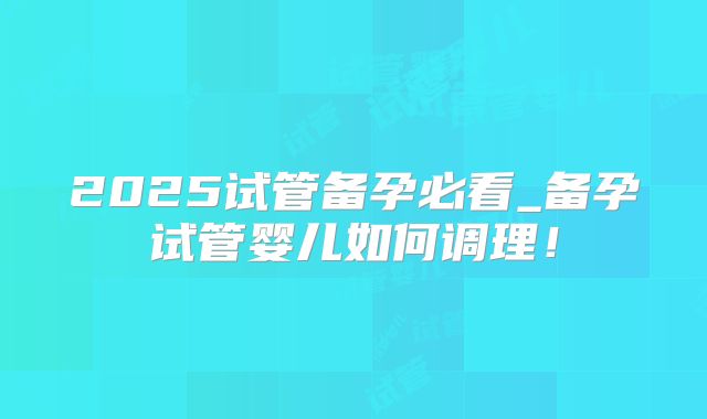 2025试管备孕必看_备孕试管婴儿如何调理！