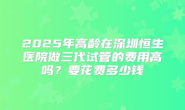 2025年高龄在深圳恒生医院做三代试管的费用高吗?要花费多少钱
