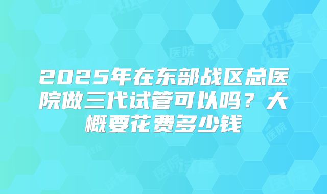2025年在东部战区总医院做三代试管可以吗？大概要花费多少钱