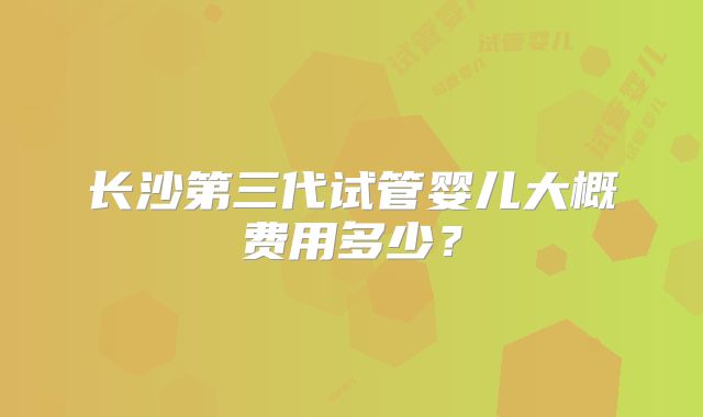 长沙第三代试管婴儿大概费用多少？