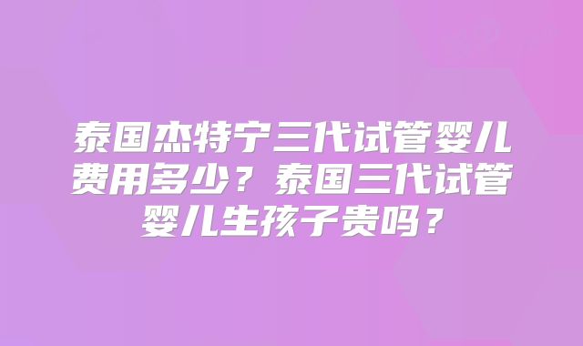 泰国杰特宁三代试管婴儿费用多少？泰国三代试管婴儿生孩子贵吗？