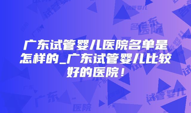广东试管婴儿医院名单是怎样的_广东试管婴儿比较好的医院！