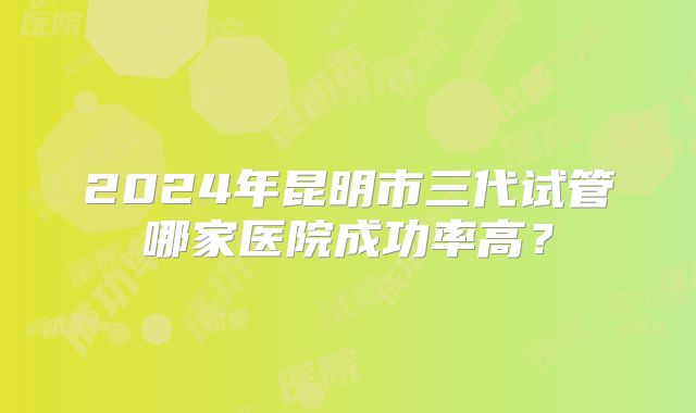 2024年昆明市三代试管哪家医院成功率高?
