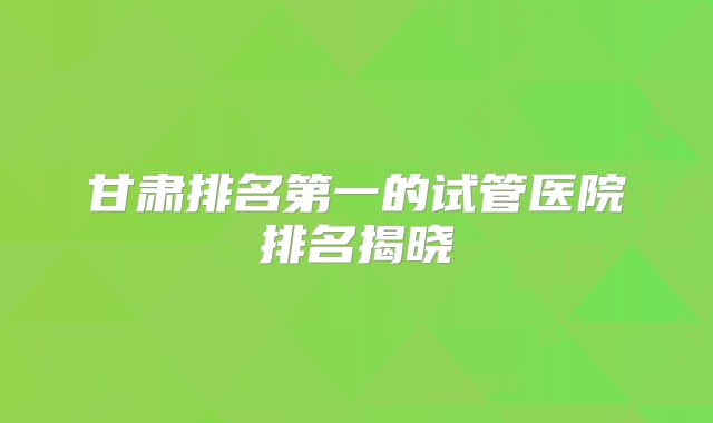 甘肃排名第一的试管医院排名揭晓