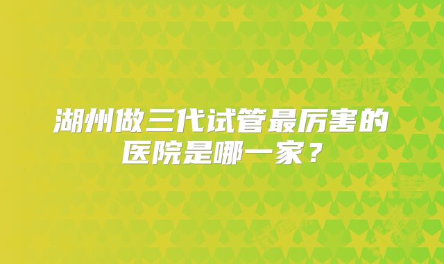 湖州做三代试管最厉害的医院是哪一家？