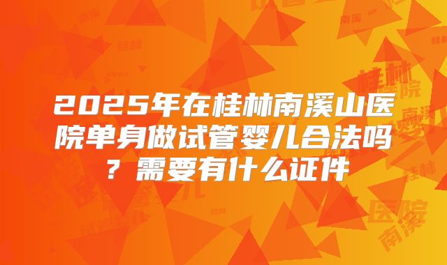 2025年在桂林南溪山医院单身做试管婴儿合法吗？需要有什么证件