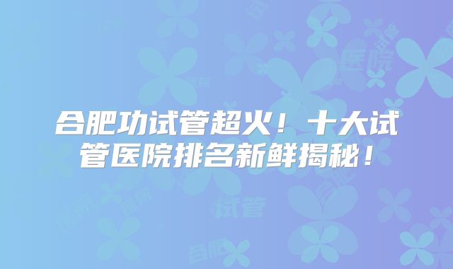 合肥功试管超火！十大试管医院排名新鲜揭秘！