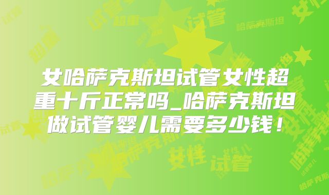 女哈萨克斯坦试管女性超重十斤正常吗_哈萨克斯坦做试管婴儿需要多少钱!