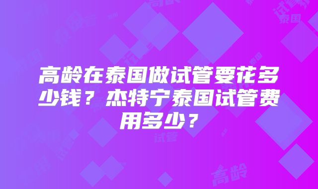 高龄在泰国做试管要花多少钱？杰特宁泰国试管费用多少？
