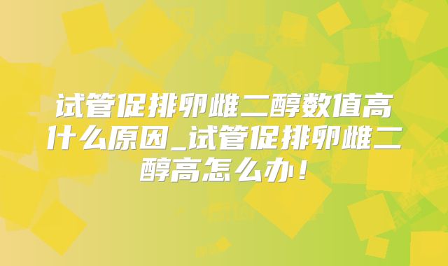 试管促排卵雌二醇数值高什么原因_试管促排卵雌二醇高怎么办!