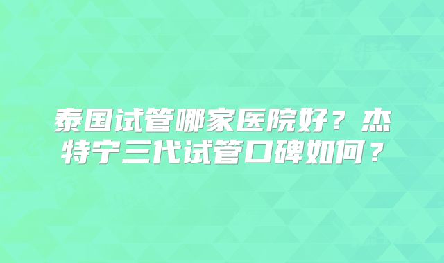 泰国试管哪家医院好?杰特宁三代试管口碑如何?