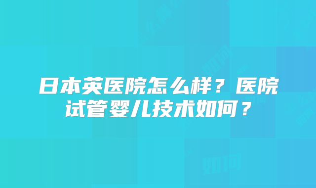 日本英医院怎么样？医院试管婴儿技术如何？