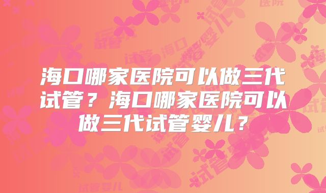 海口哪家医院可以做三代试管？海口哪家医院可以做三代试管婴儿？