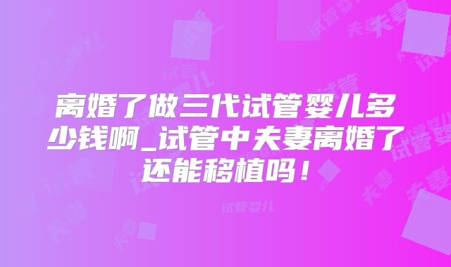 离婚了做三代试管婴儿多少钱啊_试管中夫妻离婚了还能移植吗！